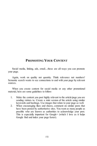 172
PROMOTING YOUR CONTENT
Social media, linking, ads, email....these are all ways you can promote
your page.
Again, work on quality not quantity. Think relevance not numbers!
Semantic search wants to see connections to and with your page by relevant
sources.
When you create content for social media or any other promotional
material, here are some guidelines to follow:
1. Make the content you post highly relevant to the article/page you are
sending visitors to. Create a mini version of the article using similar
keywords and hashtags. Use images that relate to your page as well.
2. When encouraging likes and shares, comment on similar posts that
have been posted by authoritative sites. You want as many people as
possible who are known as authorities to acknowledge your post.
This is especially important for Google+ (which I love as it helps
Google find and index your page faster).
 