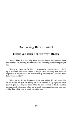 174
Overcoming Writer’s Block
CAUSES & CURES FOR WRITER’S BLOCK
Writer's block is a creativity killer that we writers all encounter from
time to time. I'm covering it here because it's something that needn't paralyze
you.
Writers block can last for days or even months. I used to have periods of
up to 6 months with writer’s block. I thought I was suffering from a lack of
inspiration, a lack of motivation and essentially what felt like a creative black
hole. Sound familiar?
When you are feeling despondent about your writing, it's easy to use this
as an excuse to give up writing, or drive yourself crazy trying to force
yourself past it. The good news it that it's also common to have a sudden
resurgence of enthusiasm when you let go of your expectations and give your
writing bug a little help to kick it back into gear.
 