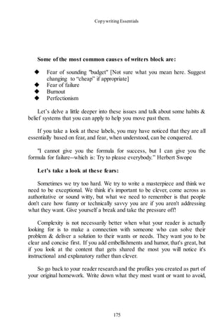 Copywriting Essentials
175
Some of the most common causes of writers block are:
◆ Fear of sounding "budget" [Not sure what you mean here. Suggest
changing to “cheap” if appropriate]
◆ Fear of failure
◆ Burnout
◆ Perfectionism
Let’s delve a little deeper into these issues and talk about some habits &
belief systems that you can apply to help you move past them.
If you take a look at these labels, you may have noticed that they are all
essentially based on fear, and fear, when understood, can be conquered.
"I cannot give you the formula for success, but I can give you the
formula for failure--which is: Try to please everybody.” Herbert Swope
Let’s take a look at these fears:
Sometimes we try too hard. We try to write a masterpiece and think we
need to be exceptional. We think it's important to be clever, come across as
authoritative or sound witty, but what we need to remember is that people
don't care how funny or technically savvy you are if you aren't addressing
what they want. Give yourself a break and take the pressure off!
Complexity is not necessarily better when what your reader is actually
looking for is to make a connection with someone who can solve their
problem & deliver a solution to their wants or needs. They want you to be
clear and concise first. If you add embellishments and humor, that's great, but
if you look at the content that gets shared the most you will notice it's
instructional and explanatory rather than clever.
So go back to your reader research and the profiles you created as part of
your original homework. Write down what they most want or want to avoid,
 