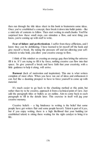 Mia Gordon
176
then run through the title ideas sheet in this book to brainstorm some ideas.
Once you've established a concept, then break it down into bullet points - like
a mini tale of contents to follow. Then start writing in small chunks. You'll be
surprised how these small steps can stimulate a flow, and next thing you
know, you're coming up with stuff to write.
Fear of failure and perfectionism. I suffer from these afflictions, and I
know they can be debilitating. I have learned to let myself off the hook and
give myself a break. By taking the pressure off and not allowing your self-
criticism to take hold, you allow your creative energy to flow.
I think of this mindset as creating an energy gap, then letting the universe
fill it in. If I am trying to fill it by force, nothing creative can flow into that
space. So give yourself a break and have faith that your creativity, with a
little guidance to help it along, will arrive.
Burnout (lack of motivation and inspiration). This one is what writers
complain of most often. When you have run out of ideas and enthusiasm it
can feel like a daunting prospect to have to force yourself to come up with
material.
It's much easier to go back to the chunking method at this point, but
rather than try to be creative, approach it from a technical point of view. Just
add the paragraph titles or bullets as an outline. Aim to come back to each
paragraph to fill in the details later. This exercise in itself will jog your
creative memory.
Creative beliefs – a big hindrance to writing is the belief that some
people have got writers flair and some people haven't. Talent is part of it yes,
but if you enjoy writing, there is a high likelihood that your budding (or
established talent) is sitting there waiting for the right catalyst to bring it to
life.
 