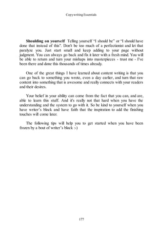 Copywriting Essentials
177
Shoulding on yourself Telling yourself “I should be” or “I should have
done that instead of this". Don't be too much of a perfectionist and let that
paralyze you. Just start small and keep adding to your page without
judgment. You can always go back and fix it later with a fresh mind. You will
be able to return and turn your mishaps into masterpieces - trust me - I've
been there and done this thousands of times already.
One of the great things I have learned about content writing is that you
can go back to something you wrote, even a day earlier, and turn that raw
content into something that is awesome and really connects with your readers
and their desires.
Your belief in your ability can come from the fact that you can, and are,
able to learn this stuff. And it's really not that hard when you have the
understanding and the system to go with it. So be kind to yourself when you
have writer’s block and have faith that the inspiration to add the finishing
touches will come later.
The following tips will help you to get started when you have been
frozen by a bout of writer’s block :-)
 
