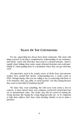 16
TRAITS OF TOP COPYWRITERS
For me, copywriting has always been about connection. This starts with
doing research to develop a comprehensive understanding of my customers’
and clients’ needs and what they most want as a desired outcome. And it’s
equally about helping them make sound, informed decisions and avoid pain..
Finally it’s about guiding them to a destination where they can get what they
want.
All copywriters need to be acutely aware of all the fears and concerns
readers have around their desires. Understanding how a reader wants to
FEEL through buying what you are selling is key to connecting with them. Is
it for monetary, time, ego, pride, or social reasons? Are they buying because
they want to some kind of emotional payoff?
We know they want something, but with every want comes a fear or
concern. A buyer doesn't know your company, you haven't earned their trust
yet or demonstrated value. The reader may also be scared of making the
wrong decision, like buying the wrong thing/size/color etc. so it’s important
to help them address their fears when deciding whether or not to make a
purchase.
 