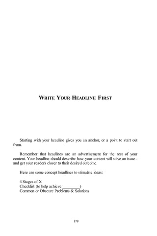178
WRITE YOUR HEADLINE FIRST
Starting with your headline gives you an anchor, or a point to start out
from.
Remember that headlines are an advertisement for the rest of your
content. Your headline should describe how your content will solve an issue -
and get your readers closer to their desired outcome.
Here are some concept headlines to stimulate ideas:
4 Stages of X
Checklist (to help achieve ________)
Common or Obscure Problems & Solutions
 