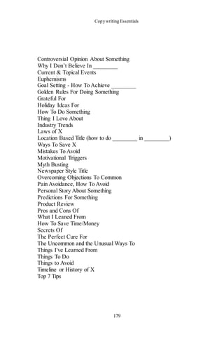 Copywriting Essentials
179
Controversial Opinion About Something
Why I Don’t Believe In ________
Current & Topical Events
Euphemisms
Goal Setting - How To Achieve ________
Golden Rules For Doing Something
Grateful For
Holiday Ideas For
How To Do Something
Thing I Love About
Industry Trends
Laws of X
Location Based Title (how to do ________ in ________)
Ways To Save X
Mistakes To Avoid
Motivational Triggers
Myth Busting
Newspaper Style Title
Overcoming Objections To Common
Pain Avoidance, How To Avoid
Personal Story About Something
Predictions For Something
Product Review
Pros and Cons Of
What I Leaned From
How To Save Time/Money
Secrets Of
The Perfect Cure For
The Uncommon and the Unusual Ways To
Things I've Learned From
Things To Do
Things to Avoid
Timeline or History of X
Top 7 Tips
 