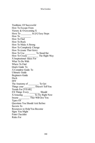 Mia Gordon
180
Traditions Of Successful
How To Escape From
Victory & Overcoming X
Hove To ________ In [#] Easy Steps
How To ________
How To Find
How To Rock
How To Make A Strong
How To Completely Change
How To (route That Gets)
How To Use ________ To Stand 0ut
How To Create ________ The Right Way
X Inspirational Ideas For
What To Do With
Where To Find
Quick Guide To
A Complete Guide To
Ultimate Guide
Beginners Guide
Hack
DIY
The Anatomy of ________ To Get
Things your ________ Doesn't TellYou
Trends For [YEAR]
EX Things Every ________ Should
XAmazing ________ To Try Right Now
Insane ________ That Will Give You
Types Of
Questions You Should Ask Before
Secrets To
Resources to Help You Become
Signs You Might
Point Checklist
Rules For
 