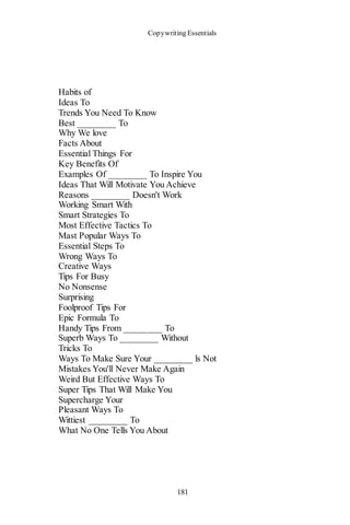 Copywriting Essentials
181
Habits of
Ideas To
Trends You Need To Know
Best ________ To
Why We love
Facts About
Essential Things For
Key Benefits Of
Examples Of ________ To Inspire You
Ideas That Will Motivate You Achieve
Reasons ________ Doesn't Work
Working Smart With
Smart Strategies To
Most Effective Tactics To
Mast Popular Ways To
Essential Steps To
Wrong Ways To
Creative Ways
Tips For Busy
No Nonsense
Surprising
Foolproof Tips For
Epic Formula To
Handy Tips From ________ To
Superb Ways To ________ Without
Tricks To
Ways To Make Sure Your ________ ls Not
Mistakes You'll Never Make Again
Weird But Effective Ways To
Super Tips That Will Make You
Supercharge Your
Pleasant Ways To
Wittiest ________ To
What No One Tells You About
 
