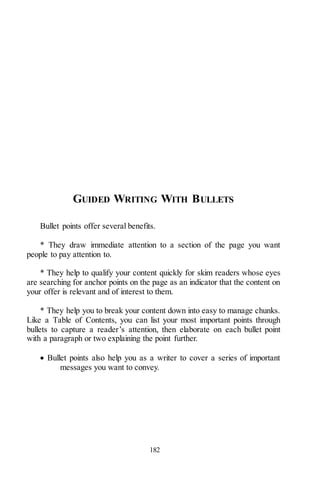 182
GUIDED WRITING WITH BULLETS
Bullet points offer several benefits.
* They draw immediate attention to a section of the page you want
people to pay attention to.
* They help to qualify your content quickly for skim readers whose eyes
are searching for anchor points on the page as an indicator that the content on
your offer is relevant and of interest to them.
* They help you to break your content down into easy to manage chunks.
Like a Table of Contents, you can list your most important points through
bullets to capture a reader’s attention, then elaborate on each bullet point
with a paragraph or two explaining the point further.
 Bullet points also help you as a writer to cover a series of important
messages you want to convey.
 