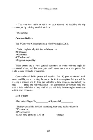 Copywriting Essentials
183
* You can use them to relate to your readers by touching on any
concerns, or by building on their desires.
For example:
Concern Bullets
Top 5 Concerns Consumers have when buying an XYZ.
1 Value: explain why this is a valid concern
2 Fit/Sizing:
3 Guarantee
4 Which model:
5 Upgrade capability:
These points are a very general summary on what someone might be
concerned about, and I'm sure you could come up with some points that
relate to your products or services.
Concern-based bullet points tell readers that A) you understand their
issues and B) you are setting the scene for their assumption that you will be
offering a solution and C) they are validated in their concerns and actually do
need _____ (they are not being silly). This combination gives them hope and
even a little relief that if they read on you will help them though a resolution
to their own concerns.
Step Bullets
5 Important Steps To _________ A Successful _________
1 Homework: add a hook or something they may not have known
2 Preparation:
3 Presentation:
4 Must have elements 97% of _________'s forget
 