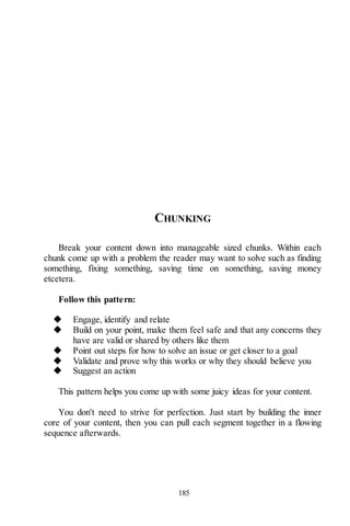 185
CHUNKING
Break your content down into manageable sized chunks. Within each
chunk come up with a problem the reader may want to solve such as finding
something, fixing something, saving time on something, saving money
etcetera.
Follow this pattern:
◆ Engage, identify and relate
◆ Build on your point, make them feel safe and that any concerns they
have are valid or shared by others like them
◆ Point out steps for how to solve an issue or get closer to a goal
◆ Validate and prove why this works or why they should believe you
◆ Suggest an action
This pattern helps you come up with some juicy ideas for your content.
You don't need to strive for perfection. Just start by building the inner
core of your content, then you can pull each segment together in a flowing
sequence afterwards.
 