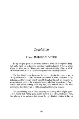 187
Conclusion
FINAL WORDS OF ADVICE
In my ten plus years as an online marketer there are a couple of things
that really stand out as the most important rules to adhere to. If I were giving
advice on what you can do to make your content marketing efforts a whole
lot more effective, I would say stick to quality versus quantity content.
The first thing I learned was that the amount of value I received in return
for my effort was ALWAYS based on the amount of value I delivered to my
audience. And how much value I was able to deliver through my content was
always directly rated to the amount of research I did on an audience before I
started. This meant learning what they love, hate and talk about, and, most
importantly, how they want to FEEL throughout the whole process.
The second thing was to focus on quality not quantity. Over 12 plus years
I have found that writing good quality content in a slow, methodical way,
then placing it on websites that attract the right kind of readers, is key to
 
