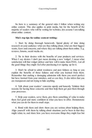 Copywriting Essentials
189
So here is a summary of the general rules I follow when writing any
online content. This also applies to print media, but for the benefit of the
majority of readers who will be writing for websites, lets assume I am talking
about online content.
Mia's top tips for online content writing:
1. Start by doing thorough homework. Spend plenty of time doing
research on your audience: what are they talking about, what are their biggest
wants, fears and concerns, and where they are talking about them online. E.g.
reviews, forums, social media etc.
2. Tie in their desires with the benefits of your products and services.
When I say desires I don't just mean desiring a new 'widget', I mean what
satisfaction will that widget deliver and how will it make them FEEL. List all
the good things they might feel after purchasing it or signing up for it.
3. Don't be afraid to admit weakness and past failures as long as you
explain the benefits of those failures and what you learned from them.
Remember that making a damaging admission tells them you aren't perfect
but have learned from your mistakes, and so can they. It also infers that you
are transparent and not trying to hide anything.
4. Talk about your readers’ concerns openly and honestly. Validate their
reasons for having those concerns and then help them get past them through
your processes.
5. Help your readers, serve them, give them something of value to make
them feel good and more confident in what you have to offer. Demonstrate
what you can do for them in small steps.
6. Bond with them and show them you are serious about helping them.
Align yourself with them by talking about situations you've been in that they
might relate to, and share how you have overcome things they might fear but
 