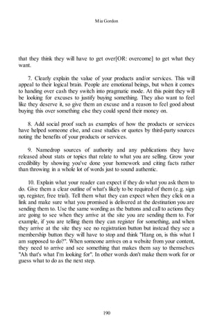 Mia Gordon
190
that they think they will have to get over[OR: overcome] to get what they
want.
7. Clearly explain the value of your products and/or services. This will
appeal to their logical brain. People are emotional beings, but when it comes
to handing over cash they switch into pragmatic mode. At this point they will
be looking for excuses to justify buying something. They also want to feel
like they deserve it, so give them an excuse and a reason to feel good about
buying this over something else they could spend their money on.
8. Add social proof such as examples of how the products or services
have helped someone else, and case studies or quotes by third-party sources
noting the benefits of your products or services.
9. Namedrop sources of authority and any publications they have
released about stats or topics that relate to what you are selling. Grow your
credibility by showing you've done your homework and citing facts rather
than throwing in a whole lot of words just to sound authentic.
10. Explain what your reader can expect if they do what you ask them to
do. Give them a clear outline of what's likely to be required of them (e.g. sign
up, register, free trial). Tell them what they can expect when they click on a
link and make sure what you promised is delivered at the destination you are
sending them to. Use the same wording as the buttons and call to actions they
are going to see when they arrive at the site you are sending them to. For
example, if you are telling them they can register for something, and when
they arrive at the site they see no registration button but instead they see a
membership button they will have to stop and think "Hang on, is this what I
am supposed to do?". When someone arrives on a website from your content,
they need to arrive and see something that makes them say to themselves
"Ah that's what I'm looking for". In other words don't make them work for or
guess what to do as the next step.
 