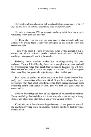 Copywriting Essentials
191
11. Create a clear and concise call to action that is explanatory e.g. to get
that do this now or before [ insert time limit or number limit].
12. Add a summary, P.S. or reminder outlining what they can expect
when they follow your call to action.
13. Remember you can also use your copy to stay in touch with your
audience by inviting them to join your newsletter or ask them to follow you
on social media.
That's pretty much it. That's my checklist when writing content. I like to
ensure that all the articles I produce contain these elements. If I miss
anything, I can generally see it in the results.
Following these principles makes for satisfying reading for your
audience. They will feel like they have had a complete experience and will
be preconditioned when they reach their destination because you will have
done much of the work to warm them up to a purchase. You will have given
them something that genuinely helps them get closer to their goal.
Don't try to be perfect, it's more important to think of your content like a
really good conversation with a new friend. If you have relayed back to a
person how they feel about something, gotten them excited and given them
something helpful and useful to them, you will both feel good about the
conversation.
So have fun writing and don't be shy, sign up for my monthly newsletter.
Every month I go find and share the latest research, tested strategies, funny
stories, and lots of juicy stuff to help you write awesome content.
Come join me at http://www.mia-gordon.com, oh and you can also ask
me questions if you're stuck on anything. I'll do my best to get back to you as
soon as I can.
 