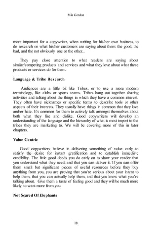 Mia Gordon
18
more important for a copywriter, when writing for his/her own business, to
do research on what his/her customers are saying about them: the good, the
bad, and the not obviously one or the other..
They pay close attention to what readers are saying about
similar/competing products and services and what they love about what these
products or services do for them.
Language & Tribe Research
Audiences are a little bit like Tribes, or to use a more modern
terminology, like clubs or sports teams. Tribes hang out together sharing
activities and talking about the things in which they have a common interest.
They often have nicknames or specific terms to describe tools or other
aspects of their interests. They usually have things in common that they love
and/or hate. It's common for them to actively talk amongst themselves about
both what they like and dislike. Good copywriters will develop an
understanding of the language and the hierarchy of what is most import to the
tribes they are marketing to. We will be covering more of this in later
chapters.
Value Centric
Good copywriters believe in delivering something of value early to
satisfy the desire for instant gratification and to establish immediate
credibility. The little good deeds you do early on to show your reader that
you understand what they need, and that you can deliver it. If you can offer
them small but significant pieces of useful resources before they buy
anything from you, you are proving that you're serious about your intent to
help them, that you can actually help them, and that you know what you’re
talking about. Give them a taste of feeling good and they will be much more
likely to want more from you.
Not Scared Of Elephants
 