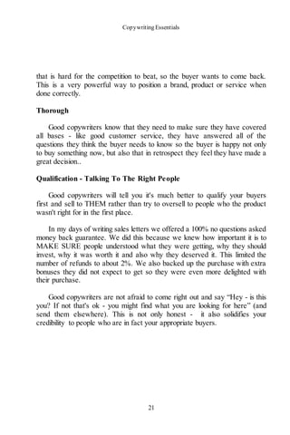 Copywriting Essentials
21
that is hard for the competition to beat, so the buyer wants to come back.
This is a very powerful way to position a brand, product or service when
done correctly.
Thorough
Good copywriters know that they need to make sure they have covered
all bases - like good customer service, they have answered all of the
questions they think the buyer needs to know so the buyer is happy not only
to buy something now, but also that in retrospect they feel they have made a
great decision..
Qualification - Talking To The Right People
Good copywriters will tell you it's much better to qualify your buyers
first and sell to THEM rather than try to oversell to people who the product
wasn't right for in the first place.
In my days of writing sales letters we offered a 100% no questions asked
money back guarantee. We did this because we knew how important it is to
MAKE SURE people understood what they were getting, why they should
invest, why it was worth it and also why they deserved it. This limited the
number of refunds to about 2%. We also backed up the purchase with extra
bonuses they did not expect to get so they were even more delighted with
their purchase.
Good copywriters are not afraid to come right out and say “Hey - is this
you? If not that's ok - you might find what you are looking for here” (and
send them elsewhere). This is not only honest - it also solidifies your
credibility to people who are in fact your appropriate buyers.
 