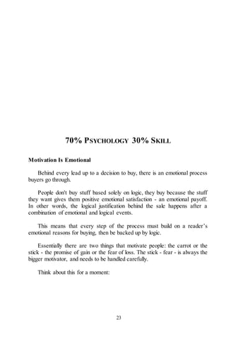 23
70% PSYCHOLOGY 30% SKILL
Motivation Is Emotional
Behind every lead up to a decision to buy, there is an emotional process
buyers go through.
People don't buy stuff based solely on logic, they buy because the stuff
they want gives them positive emotional satisfaction - an emotional payoff.
In other words, the logical justification behind the sale happens after a
combination of emotional and logical events.
This means that every step of the process must build on a reader’s
emotional reasons for buying, then be backed up by logic.
Essentially there are two things that motivate people: the carrot or the
stick - the promise of gain or the fear of loss. The stick - fear - is always the
bigger motivator, and needs to be handled carefully.
Think about this for a moment:
 