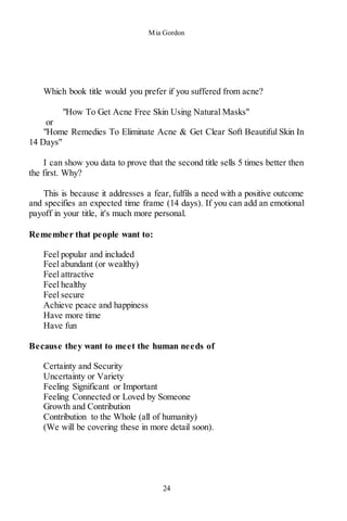 Mia Gordon
24
Which book title would you prefer if you suffered from acne?
"How To Get Acne Free Skin Using Natural Masks"
or
"Home Remedies To Eliminate Acne & Get Clear Soft Beautiful Skin In
14 Days"
I can show you data to prove that the second title sells 5 times better then
the first. Why?
This is because it addresses a fear, fulfils a need with a positive outcome
and specifies an expected time frame (14 days). If you can add an emotional
payoff in your title, it's much more personal.
Remember that people want to:
Feel popular and included
Feel abundant (or wealthy)
Feel attractive
Feel healthy
Feel secure
Achieve peace and happiness
Have more time
Have fun
Because they want to meet the human needs of
Certainty and Security
Uncertainty or Variety
Feeling Significant or Important
Feeling Connected or Loved by Someone
Growth and Contribution
Contribution to the Whole (all of humanity)
(We will be covering these in more detail soon).
 