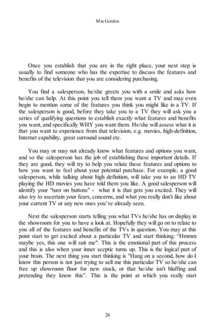 Mia Gordon
26
Once you establish that you are in the right place, your next step is
usually to find someone who has the expertise to discuss the features and
benefits of the television that you are considering purchasing.
You find a salesperson, he/she greets you with a smile and asks how
he/she can help. At this point you tell them you want a TV and may even
begin to mention some of the features you think you might like in a TV. If
the salesperson is good, before they take you to a TV they will ask you a
series of qualifying questions to establish exactly what features and benefits
you want, and specifically WHY you want them. He/she will assess what it is
that you want to experience from that television, e.g. movies, high-definition,
Internet capability, great surround sound etc.
You may or may not already know what features and options you want,
and so the salesperson has the job of establishing these important details. If
they are good, they will try to help you relate these features and options to
how you want to feel about your potential purchase. For example, a good
salesperson, while talking about high definition, will take you to an HD TV
playing the HD movies you have told them you like. A good salesperson will
identify your "turn on buttons" - what it is that gets you excited. They will
also try to ascertain your fears, concerns, and what you really don't like about
your current TV or any new ones you’ve already seen.
Next the salesperson starts telling you what TVs he/she has on display in
the showroom for you to have a look at. Hopefully they will go on to relate to
you all of the features and benefits of the TVs in question. You may at this
point start to get excited about a particular TV and start thinking: “Hmmm
maybe yes, this one will suit me". This is the emotional part of this process
and this is also when your inner sceptic turns up. This is the logical part of
your brain. The next thing you start thinking is "Hang on a second, how do I
know this person is not just trying to sell me this particular TV so he/she can
free up showroom floor for new stock, or that he/she isn't bluffing and
pretending they know this”. This is the point at which you really start
 