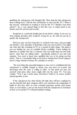 Copywriting Essentials
27
qualifying the salesperson with thoughts like "How long has this salesperson
been working here?, Did the boss tell him/her to clear out this TV?, What is
this persons’ motivation in wanting to sell me this TV? Should I trust their
advice?". It's a very natural thing to feel this way. It relates back to our
human need for survival and security.
Scepticism is a perfectly healthy part of our brain’s wiring. It can save us
from making decisions that would be wrong for us. So what do you do to
qualify this salesperson?
Well you may ask how long they’ve worked in the store, and you might
ask him/her a few questions to determine what you want to know, You might
ask what they like watching on TV or a myriad of other things. The point is
you are looking for cues to establish his/her credibility. You're looking for
indicators to qualify that this is someone who can really help you and really
knows what they are talking about - specifically related to you and your
situation. You want to know how qualified they are to be giving you this
advice. This is a reasonable thing to ask from a salesperson if you're going to
invest a large amount of money for a product or service..
The next thing that generally happens is once you’ve established that the
salesperson is credible enough to advise you, you move on to price and
discussing what the store is willing to offer. At this point you may ask
yourself what price other stores might offer for the same TV. You may
wonder ”"Can I get a better price elsewhere?”which is of course another
natural question to ask.
If the salesperson has done his/her job right, they will have explained to
you the benefits that their company offers over and above the competition. It
might be that they offer an extra extended guarantee period, some bonus
items, or even better, a one on one lesson from the salesperson or technician
on how to set up their TV with personalized settings.
 