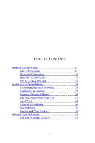 1
TABLE OF CONTENTS
Definition Of Copywriting 8
What Is Copywriting 8
Elements Of Copywriting 13
Traits Of Top Copywriters 16
70% Psychology 30% Skill 23
Qualification & Preconditioning 30
Research:Homework Is Everything 30
Qualification & Credibility 32
Browsers,Shoppers & Buyers 34
Who What Where Why When How 38
Social Proof 44
Authority & Positioning 46
Preconditioning 48
Bonding With Your Audience 50
Different Types Of Readers 54
Blah Blah What Did You Say? 54
 