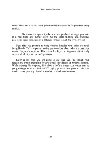Copywriting Essentials
29
limited time, and ask you when you would like to come in for your free setup
session.
The above example might be how you go about making a purchase
in a real brick and mortar store, but the same thinking and emotional
processes occur online just in a different format: though the written word.
Next time you prepare to write content, imagine your online research
being like the TV salesperson asking you questions about what the customer
wants. Do your homework. This research is key to writing content that really
deals with all of your readers’ questions.
Later in this book you are going to use what you find though your
research to create a template for your actual sales letters or blog post content.
While creating this template, think about all of the things your reader may be
going through as in the fictional TV buying process: how you can help your
reader move past any obstacles to achiev their desired outcome.
 