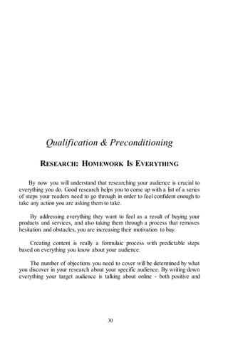 30
Qualification & Preconditioning
RESEARCH: HOMEWORK IS EVERYTHING
By now you will understand that researching your audience is crucial to
everything you do. Good research helps you to come up with a list of a series
of steps your readers need to go through in order to feel confident enough to
take any action you are asking them to take.
By addressing everything they want to feel as a result of buying your
products and services, and also taking them through a process that removes
hesitation and obstacles, you are increasing their motivation to buy.
Creating content is really a formulaic process with predictable steps
based on everything you know about your audience.
The number of objections you need to cover will be determined by what
you discover in your research about your specific audience. By writing down
everything your target audience is talking about online - both positive and
 