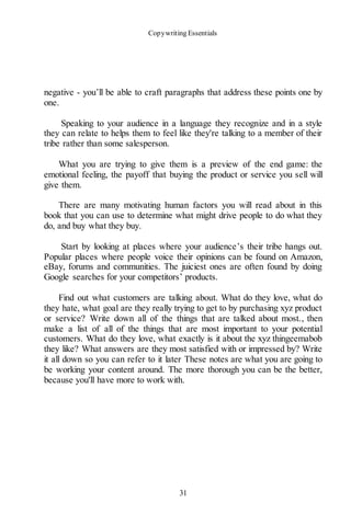 Copywriting Essentials
31
negative - you’ll be able to craft paragraphs that address these points one by
one.
Speaking to your audience in a language they recognize and in a style
they can relate to helps them to feel like they're talking to a member of their
tribe rather than some salesperson.
What you are trying to give them is a preview of the end game: the
emotional feeling, the payoff that buying the product or service you sell will
give them.
There are many motivating human factors you will read about in this
book that you can use to determine what might drive people to do what they
do, and buy what they buy.
Start by looking at places where your audience’s their tribe hangs out.
Popular places where people voice their opinions can be found on Amazon,
eBay, forums and communities. The juiciest ones are often found by doing
Google searches for your competitors’ products.
Find out what customers are talking about. What do they love, what do
they hate, what goal are they really trying to get to by purchasing xyz product
or service? Write down all of the things that are talked about most., then
make a list of all of the things that are most important to your potential
customers. What do they love, what exactly is it about the xyz thingeemabob
they like? What answers are they most satisfied with or impressed by? Write
it all down so you can refer to it later These notes are what you are going to
be working your content around. The more thorough you can be the better,
because you'll have more to work with.
 