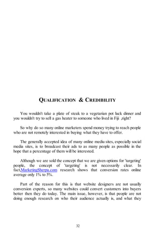 32
QUALIFICATION & CREDIBILITY
You wouldn't take a plate of steak to a vegetarian pot luck dinner and
you wouldn't try to sell a gas heater to someone who lived in Fiji ,right?
So why do so many online marketers spend money trying to reach people
who are not remotely interested in buying what they have to offer.
The generally accepted idea of many online mediu sites, especially social
media sites, is to broadcast their ads to as many people as possible in the
hope that a percentage of them will be interested.
Although we are sold the concept that we are given options for 'targeting'
people, the concept of 'targeting' is not necessarily clear. In
fact,MarketingSherpa.com research shows that conversion rates online
average only 1% to 5%.
Part of the reason for this is that website designers are not usually
conversion experts, so many websites could convert customers into buyers
better then they do today. The main issue, however, is that people are not
doing enough research on who their audience actually is, and what they
 