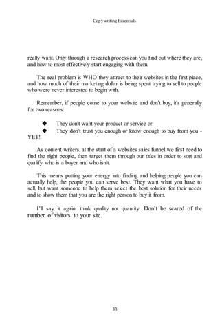 Copywriting Essentials
33
really want. Only through a research process can you find out where they are,
and how to most effectively start engaging with them.
The real problem is WHO they attract to their websites in the first place,
and how much of their marketing dollar is being spent trying to sell to people
who were never interested to begin with.
Remember, if people come to your website and don't buy, it's generally
for two reasons:
◆ They don't want your product or service or
◆ They don't trust you enough or know enough to buy from you -
YET!
As content writers, at the start of a websites sales funnel we first need to
find the right people, then target them through our titles in order to sort and
qualify who is a buyer and who isn't.
This means putting your energy into finding and helping people you can
actually help, the people you can serve best. They want what you have to
sell, but want someone to help them select the best solution for their needs
and to show them that you are the right person to buy it from.
I’ll say it again: think quality not quantity. Don’t be scared of the
number of visitors to your site.
 