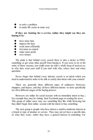 Copywriting Essentials
35
◆ to solve a problem
◆ to make life easier in some way
If they are looking for a service online they might say they are
buying it to:
◆ have more time
◆ impress the boss
◆ work more efficiently
◆ feel more in control
◆ make more profit
◆ save money
The point is that behind every search there is also a desire to FEEL
something or get some other payoff from buying it. If you were to try to list
some of those reasons, you could come up with a whole heap of answers as
to why they want your stuff if you start with why, where, how and when
questions.
Never forget that behind every internet search is an intent which you
need to understand in order to be able to satisfy that intent with your content!
There are generally three different types of audiences: browsers,
shoppers, and buyers, and they all have different intents- or more specifically
are all at different stages of the buying process.
Browsers are online for social reasons with no immediate intent to buy.;
For example they may be visiting their Facebook page or reading the news.
This group of online users may see something they like while browsing, but
they didn't begin their online session with the intent to buy something.
The next group is people who have shown a small to moderate interest in
a brand or type of product or service. They may not yet have a specific idea
of what they want,- rather they have a general interest in something. For
 