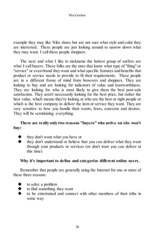 Mia Gordon
36
example they may like Nike shoes but are not sure what style and color they
are interested.. These people are just looking around to narrow down what
they may want. I call these people shoppers.
The next and what I like to nickname the hottest group of surfers are
what I call buyers. These folks are the ones that know what type of "thing" or
"service" or even brand they want and what specific features and benefits that
product or service needs to provide to fit their requirements. These people
are in a different frame of mind from browsers and shoppers. They are
looking to buy and are looking for indicators of value and trustworthiness.
They are looking for who is most likely to give them the best post-sale
satisfaction. They aren't necessarily looking for the best price, but rather the
best value, which means they're looking at who are the best or right people or
which is the best company to deliver the item or service they want. They are
very sensitive to how you handle their wants, fears, concerns and desires.
They will be scrutinizing everything.
There are really only two reasons "buyers" who arrive on site won't
buy:
◆ they don't want what you have or
◆ they don't understand or believe that you can deliver what they want
through your products or services (or don't trust you can deliver at
this time)
Why it's important to define and categorize different online users.
Remember that people are generally using the Internet for one or more of
these three reasons:
◆ to solve a problem
◆ to find something they want
◆ to be entertained and connect with other members of their tribe in
some way
 