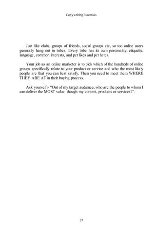Copywriting Essentials
37
Just like clubs, groups of friends, social groups etc, so too online users
generally hang out in tribes. Every tribe has its own personality, etiquette,
language, common interests, and pet likes and pet hates.
Your job as an online marketer is to pick which of the hundreds of online
groups specifically relate to your product or service and who the most likely
people are that you can best satisfy. Then you need to meet them WHERE
THEY ARE AT in their buying process.
Ask yourself:- “Out of my target audience, who are the people to whom I
can deliver the MOST value though my content, products or services?”.
 