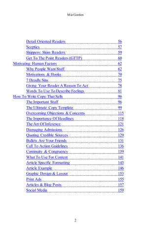 Mia Gordon
2
Detail Oriented Readers 56
Sceptics 57
Skippers: Skim Readers 59
Get To The Point Readers (GTTP) 60
Motivating Human Factors 62
Why People Want Stuff 62
Motivations & Hooks 70
7 Deadly Sins 75
Giving Your Reader A Reason To Act 78
Words To Use To Describe Feelings 81
How To Write Copy That Sells 96
The Important Stuff 96
The Ultimate Copy Template 99
Overcoming Objections & Concerns 115
The Importance Of Headlines 118
The Art Of Inference 121
Damaging Admissions 126
Quoting Credible Sources 129
Bullets Are Your Friends 131
Call To Action Guidelines 136
Continuity & Congruency 139
What To Use For Content 141
Article Specific Formatting 143
Article Example 146
Graphic Design & Layout 153
Print Ads 155
Articles & Blog Posts 157
Social Media 159
 