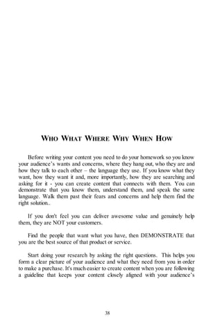 38
WHO WHAT WHERE WHY WHEN HOW
Before writing your content you need to do your homework so you know
your audience’s wants and concerns, where they hang out, who they are and
how they talk to each other – the language they use. If you know what they
want, how they want it and, more importantly, how they are searching and
asking for it - you can create content that connects with them. You can
demonstrate that you know them, understand them, and speak the same
language. Walk them past their fears and concerns and help them find the
right solution..
If you don't feel you can deliver awesome value and genuinely help
them, they are NOT your customers.
Find the people that want what you have, then DEMONSTRATE that
you are the best source of that product or service.
Start doing your research by asking the right questions. This helps you
form a clear picture of your audience and what they need from you in order
to make a purchase. It's much easier to create content when you are following
a guideline that keeps your content closely aligned with your audience’s
 