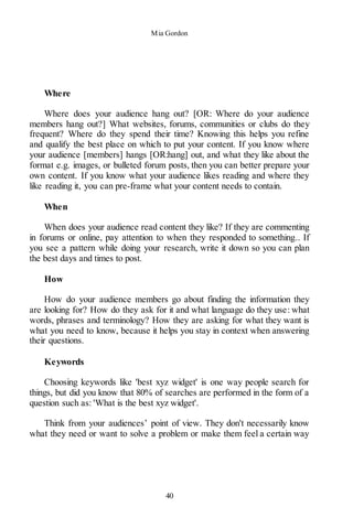 Mia Gordon
40
Where
Where does your audience hang out? [OR: Where do your audience
members hang out?] What websites, forums, communities or clubs do they
frequent? Where do they spend their time? Knowing this helps you refine
and qualify the best place on which to put your content. If you know where
your audience [members] hangs [OR:hang] out, and what they like about the
format e.g. images, or bulleted forum posts, then you can better prepare your
own content. If you know what your audience likes reading and where they
like reading it, you can pre-frame what your content needs to contain.
When
When does your audience read content they like? If they are commenting
in forums or online, pay attention to when they responded to something.. If
you see a pattern while doing your research, write it down so you can plan
the best days and times to post.
How
How do your audience members go about finding the information they
are looking for? How do they ask for it and what language do they use: what
words, phrases and terminology? How they are asking for what they want is
what you need to know, because it helps you stay in context when answering
their questions.
Keywords
Choosing keywords like 'best xyz widget' is one way people search for
things, but did you know that 80% of searches are performed in the form of a
question such as: 'What is the best xyz widget'.
Think from your audiences’ point of view. They don't necessarily know
what they need or want to solve a problem or make them feel a certain way
 