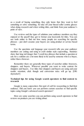 Copywriting Essentials
41
as a result of buying something, they only know that they want to feel
something or solve something. So take off your biased seller centric glasses
when doing research and when writing titles, and think from your audience’s
point of view.
Use reviews and the types of solutions your audience members say they
enjoyed or the payoff they got to format your keywords for titles. You can
use tools online to find out how many people are searching for specific
phrases - just don't assume your buyers are using product or service based
terms.
Use the questions and language your research tells you your audience
members are asking and using to craft similar style copywriting.. Statistics
show that long tail (longer that 3 word) key phrases that include a question or
ask for a solution are a lot more likely to be used by someone who is a buyer,
rather than a browser.
Remember there are generally three types of searcher online: broswers,
shoppers. and buyers. Wherever possible you want to write content for
shoppers and buyers.. Use titles that shoppers and buyers are using and your
reader retention, click though and conversion rates will go up. [OR:
skyrocket!]
Technical tips for using Google search operators to find content to
research
Google is many copywriters first port of call for researching to find their
audience. Did you know you can perform custom searches to find specific
topics using Google's advanced search operators?
Here are some searches you can perform using search operators to find
reviews on products you are writing about:
 