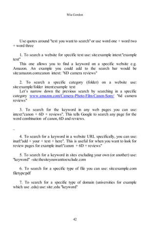 Mia Gordon
42
Use quotes around "text you want to search"or use word one + word two
+ word three
1. To search a website for specific text use: site:example intext:"example
text"
This one allows you to find a keyword on a specific website e.g.
Amazon. An example you could add to the search bar would be
site:amazon.com:canon intext: "6D camera reviews"
2. To search a specific category (folder) on a website use:
site:example/folder intent:example text
Let’s narrow down the previous search by searching in a specific
category www.amazon.com/Camera-Photo-Film-Canon-Sony/ "6d camera
reviews"
3. To search for the keyword in any web pages you can use:
intext:"canon + 6D + reviews". This tells Google to search any page for the
word combination of canon, 6D and reviews.
_
4. To search for a keyword in a website URL specifically, you can use:
inurl:"add + your + text + here". This is useful for when you want to look for
review pages for example inurl:"canon + 6D + reviews"
5. To search for a keyword in sites excluding your own (or another) use:
"keyword" -site:thesiteyouwanttoexclude.com
6. To search for a specific type of file you can use: site:example.com
filetype:pdf
7. To search for a specific type of domain (universities for example
which use .edu) use: site:.edu "keyword"
 