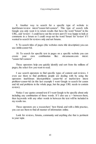 Copywriting Essentials
43
8. Another way to search for a specific type of website is:
inurl:forum+review intext:"canon+6d+camera". This type of search tells
Google you only want it to return results that have the word "forum" in the
URL, and 'review'. I could leave out the review part if I was happy to look at
comments in a forum or I could swap out the word 'forum' for 'review' if I
wanted to search for reviews only and not forums.
9. To search titles of pages (the websites meta title description) you can
use: intitle:canon+6d.
10. To search for specific text in pages on a specific website you can
create your own combination like: site:amazon.com intext:
"canon+6d+camera"
These operators help you quickly identify and sort from the millions of
pages, the select few you want to read.
I use search operators to find specific types of content and reviews. I
even use them to find problems people are dealing with by using the
operators inurl:forum intext:problem canon+6d or inurl:review intext
problem+canon+6d (in this last example I want Google to search for canon
and 6d and problems in the whole page, but the page URL needs to contain
review).
Notice I use quotes around text if I want Google to be specific about only
including any combination of those words. If I also use a + between them,
then keywords with any other words in between the text will be included in
my results too.
These operators are a researchers’ best friend, and with a little practice,
you can use them to find all manner of information online.
Look for reviews, forums, community and anything else that is pertinent
to your topic.
 