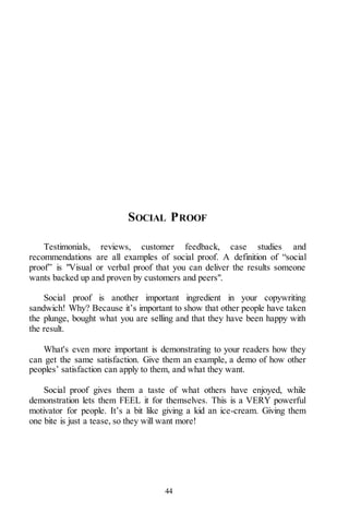 44
SOCIAL PROOF
Testimonials, reviews, customer feedback, case studies and
recommendations are all examples of social proof. A definition of “social
proof” is "Visual or verbal proof that you can deliver the results someone
wants backed up and proven by customers and peers".
Social proof is another important ingredient in your copywriting
sandwich! Why? Because it’s important to show that other people have taken
the plunge, bought what you are selling and that they have been happy with
the result.
What's even more important is demonstrating to your readers how they
can get the same satisfaction. Give them an example, a demo of how other
peoples’ satisfaction can apply to them, and what they want.
Social proof gives them a taste of what others have enjoyed, while
demonstration lets them FEEL it for themselves. This is a VERY powerful
motivator for people. It’s a bit like giving a kid an ice-cream. Giving them
one bite is just a tease, so they will want more!
 