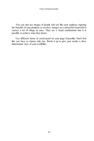 Copywriting Essentials
45
You can also use images of people who are like your audience enjoying
the benefits of your products or services. Images are a powerful visual tool to
convey a lot of things at once. They are a visual confirmation that it is
possible to achieve what they desire.
Use different forms of social proof on your page if possible. Don't feel
like you have to choose only one. Break it up to give your reader a three
dimensional view of your credibility.
 
