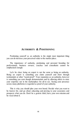 46
AUTHORITY & POSITIONING
Positioning yourself as an authority is the single most important thing
you can do increase your perceived value to the market place.
The importance of authority, positioning and personal branding for
professionals, business owners, coaches and consultants cannot be
emphasized enough.
Let's be clear: being an expert is not the same as being an authority.
Being an expert is something you claim yourself and show through
testimonials or other "social proof". Your reputation as an authority, however
is something you earn though demonstration and by allowing others to state
your expertise out in the marketplace for all to see. Seeing your presence
across many platforms is regarded as proof of your authority.
This is why you should plan your own brand. Decide what you want to
be known for, and go about educating and proving to your associates and
prospects what you do. Don't be a generic label, have your own mission and
be vocal about it.
 