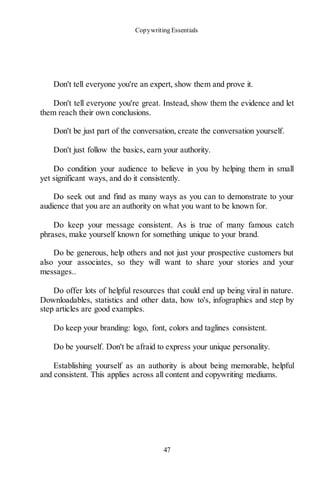 Copywriting Essentials
47
Don't tell everyone you're an expert, show them and prove it.
Don't tell everyone you're great. Instead, show them the evidence and let
them reach their own conclusions.
Don't be just part of the conversation, create the conversation yourself.
Don't just follow the basics, earn your authority.
Do condition your audience to believe in you by helping them in small
yet significant ways, and do it consistently.
Do seek out and find as many ways as you can to demonstrate to your
audience that you are an authority on what you want to be known for.
Do keep your message consistent. As is true of many famous catch
phrases, make yourself known for something unique to your brand.
Do be generous, help others and not just your prospective customers but
also your associates, so they will want to share your stories and your
messages..
Do offer lots of helpful resources that could end up being viral in nature.
Downloadables, statistics and other data, how to's, infographics and step by
step articles are good examples.
Do keep your branding: logo, font, colors and taglines consistent.
Do be yourself. Don't be afraid to express your unique personality.
Establishing yourself as an authority is about being memorable, helpful
and consistent. This applies across all content and copywriting mediums.
 
