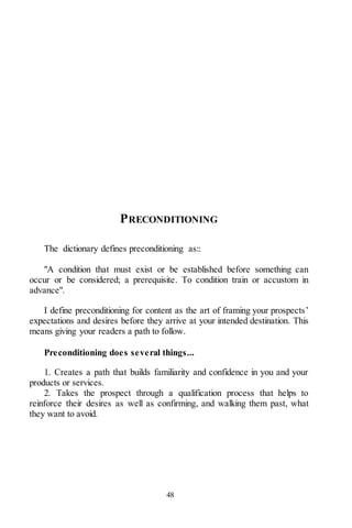 48
PRECONDITIONING
The dictionary defines preconditioning as::
"A condition that must exist or be established before something can
occur or be considered; a prerequisite. To condition train or accustom in
advance".
I define preconditioning for content as the art of framing your prospects’
expectations and desires before they arrive at your intended destination. This
means giving your readers a path to follow.
Preconditioning does several things...
1. Creates a path that builds familiarity and confidence in you and your
products or services.
2. Takes the prospect through a qualification process that helps to
reinforce their desires as well as confirming, and walking them past, what
they want to avoid.
 