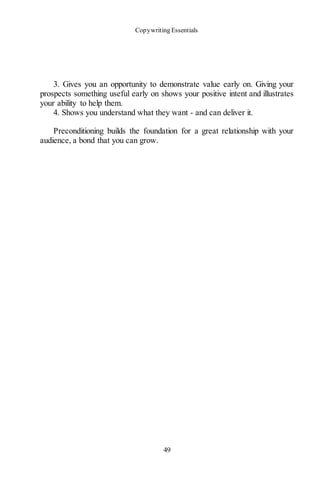 Copywriting Essentials
49
3. Gives you an opportunity to demonstrate value early on. Giving your
prospects something useful early on shows your positive intent and illustrates
your ability to help them.
4. Shows you understand what they want - and can deliver it.
Preconditioning builds the foundation for a great relationship with your
audience, a bond that you can grow.
 
