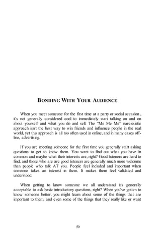 50
BONDING WITH YOUR AUDIENCE
When you meet someone for the first time at a party or social occasion ,
it's not generally considered cool to immediately start talking on and on
about yourself and what you do and sell. The “Me Me Me” narcissistic
approach isn't the best way to win friends and influence people in the real
world, yet this approach is all too often used in online, and in many cases off-
line, advertising.
If you are meeting someone for the first time you generally start asking
questions to get to know them. You want to find out what you have in
common and maybe what their interests are, right? Good listeners are hard to
find, and those who are are good listeners are generally much more welcome
than people who talk AT you. People feel included and important when
someone takes an interest in them. It makes them feel validated and
understood.
When getting to know someone we all understand it's generally
acceptable to ask basic introductory questions, right? When you've gotten to
know someone better, you might learn about some of the things that are
important to them, and even some of the things that they really like or want
 