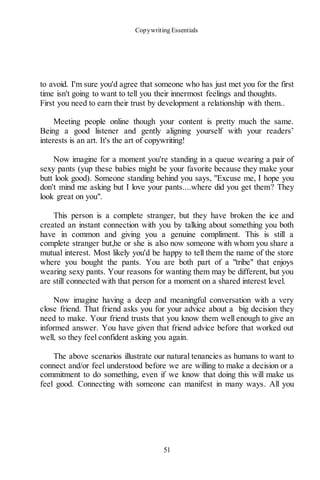 Copywriting Essentials
51
to avoid. I'm sure you'd agree that someone who has just met you for the first
time isn't going to want to tell you their innermost feelings and thoughts.
First you need to earn their trust by development a relationship with them..
Meeting people online though your content is pretty much the same.
Being a good listener and gently aligning yourself with your readers’
interests is an art. It's the art of copywriting!
Now imagine for a moment you're standing in a queue wearing a pair of
sexy pants (yup these babies might be your favorite because they make your
butt look good). Someone standing behind you says, "Excuse me, I hope you
don't mind me asking but I love your pants....where did you get them? They
look great on you".
This person is a complete stranger, but they have broken the ice and
created an instant connection with you by talking about something you both
have in common and giving you a genuine compliment. This is still a
complete stranger but,he or she is also now someone with whom you share a
mutual interest. Most likely you'd be happy to tell them the name of the store
where you bought the pants. You are both part of a "tribe" that enjoys
wearing sexy pants. Your reasons for wanting them may be different, but you
are still connected with that person for a moment on a shared interest level.
Now imagine having a deep and meaningful conversation with a very
close friend. That friend asks you for your advice about a big decision they
need to make. Your friend trusts that you know them well enough to give an
informed answer. You have given that friend advice before that worked out
well, so they feel confident asking you again.
The above scenarios illustrate our natural tenancies as humans to want to
connect and/or feel understood before we are willing to make a decision or a
commitment to do something, even if we know that doing this will make us
feel good. Connecting with someone can manifest in many ways. All you
 