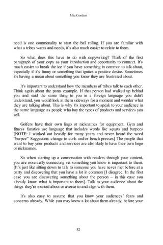 Mia Gordon
52
need is one commonality to start the ball rolling. If you are familiar with
what a tribes wants and needs, it’s also much easier to relate to them.
So what does this have to do with copywriting? Think of the first
paragraph of your copy as your introduction and opportunity to connect. It's
much easier to break the ice if you have something in common to talk about,
especially if it's funny or something that ignites a positive desire. Sometimes
it's having a moan about something you know they are frustrated about.
It's important to understand how the members of tribes talk to each other.
Think again about the pants example. If that person had walked up behind
you and said the same thing to you in a foreign language you didn't
understand, you would look at them sideways for a moment and wonder what
they are talking about. This is why it's important to speak to your audience in
the same language as people who buy the types of products and services you
sell.
Golfers have their own lingo or nicknames for equipment. Gym and
fitness fanatics use language that includes words like squats and burpees
[NOTE: I worked out heavily for many years and never heard the word
“burpee” Suggestion: change to curls and/or bench presses] The people that
want to buy your products and services are also likely to have their own lingo
or nicknames.
So when starting up a conversation with readers through your content,
you are essentially connecting via something you know is important to them.
[It’s just like sitting down to talk to someone you have never met before at a
party and discovering that you have a lot in common [I disagree. In the first
case you are discovering something about the person – in this case you
already know what is important to them]. Talk to your audience about the
things they're excited about or averse to and align with them.
It's also easy to assume that you know your audiences’ fears and
concerns already. While you may know a lot about them already, before your
 