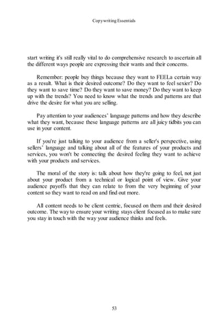Copywriting Essentials
53
start writing it's still really vital to do comprehensive research to ascertain all
the different ways people are expressing their wants and their concerns.
Remember: people buy things because they want to FEELa certain way
as a result. What is their desired outcome? Do they want to feel sexier? Do
they want to save time? Do they want to save money? Do they want to keep
up with the trends? You need to know what the trends and patterns are that
drive the desire for what you are selling.
Pay attention to your audiences’ language patterns and how they describe
what they want, because these language patterns are all juicy tidbits you can
use in your content.
If you're just talking to your audience from a seller's perspective, using
sellers’ language and talking about all of the features of your products and
services, you won't be connecting the desired feeling they want to achieve
with your products and services.
The moral of the story is: talk about how they're going to feel, not just
about your product from a technical or logical point of view. Give your
audience payoffs that they can relate to from the very beginning of your
content so they want to read on and find out more.
All content needs to be client centric, focused on them and their desired
outcome. The way to ensure your writing stays client focused as to make sure
you stay in touch with the way your audience thinks and feels.
 