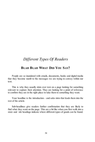 54
Different Types Of Readers
BLAH BLAH WHAT DID YOU SAY?
People are so inundated with emails, documents, books and digital media
that they become numb to the messages we are trying to convey within our
text.
This is why they usually skim over text on a page looking for something
relevant to capture their attention. They are looking for a point of reference
to confirm they are in the right place to take them to something they want.
Your headline is the introduction - and sales intro that leads them into the
rest of the article.
Sub-headlines give readers further confirmation that they are likely to
find what they want on the page. This are a bit like when you first walk into a
store and isle headings indicate where different types of goods can be found.
 
