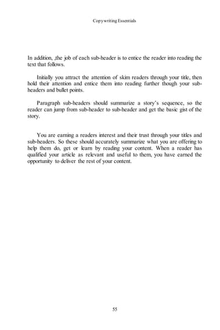 Copywriting Essentials
55
In addition, ,the job of each sub-header is to entice the reader into reading the
text that follows.
Initially you attract the attention of skim readers through your title, then
hold their attention and entice them into reading further though your sub-
headers and bullet points.
Paragraph sub-headers should summarize a story’s sequence, so the
reader can jump from sub-header to sub-header and get the basic gist of the
story.
You are earning a readers interest and their trust through your titles and
sub-headers. So these should accurately summarize what you are offering to
help them do, get or learn by reading your content. When a reader has
qualified your article as relevant and useful to them, you have earned the
opportunity to deliver the rest of your content.
 